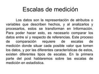 Escalas de medición
Los datos son la representación de atributos o
variables que describen hechos, y al analizarlos y
procesarlos, estos se transforman en Información.
Para poder hacer esto, es necesario comparar los
datos entre sí y respecto de referencias. Este proceso
de comparación requiere de escalas de
medición donde situar cada posible valor que tomen
los datos, y por las diferentes características de estos,
existen diferentes tipos de escalas. En la primera
parte del post hablaremos sobre las escalas de
medición en estadística.
 