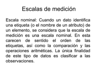 Escalas de medición
Escala nominal: Cuando un dato identifica
una etiqueta (o el nombre de un atributo) de
un elemento, se considera que la escala de
medición es una escala nominal. En esta
carecen de sentido el orden de las
etiquetas, así como la comparación y las
operaciones aritméticas. La única finalidad
de este tipo de datos es clasificar a las
observaciones.
 