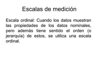Escalas de medición
Escala ordinal: Cuando los datos muestran
las propiedades de los datos nominales,
pero además tiene sentido el orden (o
jerarquía) de estos, se utiliza una escala
ordinal.
 