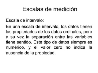 Escalas de medición
Escala de intervalo:
En una escala de intervalo, los datos tienen
las propiedades de los datos ordinales, pero
a su vez la separación entre las variables
tiene sentido. Este tipo de datos siempre es
numérico, y el valor cero no indica la
ausencia de la propiedad.
 