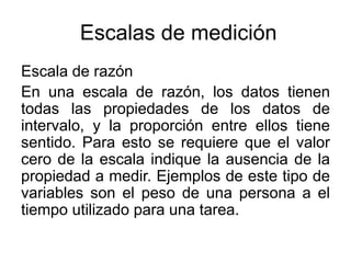 Escalas de medición
Escala de razón
En una escala de razón, los datos tienen
todas las propiedades de los datos de
intervalo, y la proporción entre ellos tiene
sentido. Para esto se requiere que el valor
cero de la escala indique la ausencia de la
propiedad a medir. Ejemplos de este tipo de
variables son el peso de una persona a el
tiempo utilizado para una tarea.
 
