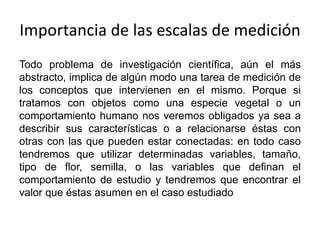 Importancia de las escalas de medición
Todo problema de investigación científica, aún el más
abstracto, implica de algún modo una tarea de medición de
los conceptos que intervienen en el mismo. Porque si
tratamos con objetos como una especie vegetal o un
comportamiento humano nos veremos obligados ya sea a
describir sus características o a relacionarse éstas con
otras con las que pueden estar conectadas: en todo caso
tendremos que utilizar determinadas variables, tamaño,
tipo de flor, semilla, o las variables que definan el
comportamiento de estudio y tendremos que encontrar el
valor que éstas asumen en el caso estudiado
 