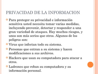 PRIVACIDAD DE LA INFORMACION
 Para proteger su privacidad e información
sensitiva usted necesita tomar varias medidas,
incluyendo prevenir, detectar y responder a una
gran variedad de ataques. Hay muchos riesgos, y
unos son más serios que otros. Algunos de los
peligros son:
 Virus que infectan todo su sistema.
 Personas que entran a su sistema y hacen
modificaciones a sus archivos.
 Hackers que usan su computadora para atacar a
otros.
 Ladrones que roban su computadora y su
información personal.
 
