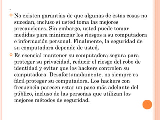 .
 No existen garantías de que algunas de estas cosas no
sucedan, incluso si usted toma las mejores
precauciones. Sin embargo, usted puede tomar
medidas para minimizar los riesgos a su computadora
e información personal. Finalmente, la seguridad de
su computadora depende de usted.
 Es esencial mantener su computadora segura para
proteger su privacidad, reducir el riesgo del robo de
identidad y evitar que los hackers controlen su
computadora. Desafortunadamente, no siempre es
fácil proteger su computadora. Los hackers con
frecuencia parecen estar un paso más adelante del
público, incluso de las personas que utilizan los
mejores métodos de seguridad.
 