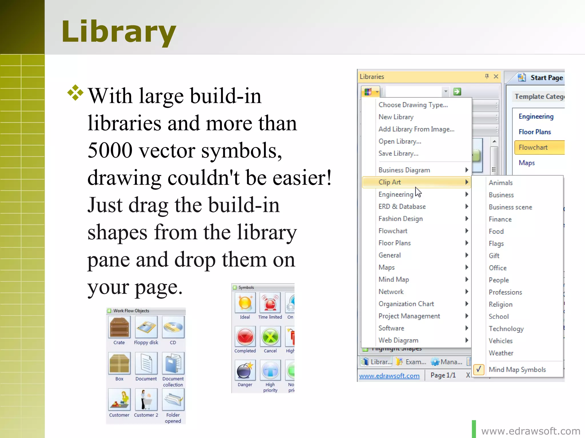www.edrawsoft.com
Library
With large build-in
libraries and more than
5000 vector symbols,
drawing couldn't be easier!
Just drag the build-in
shapes from the library
pane and drop them on
your page.
 