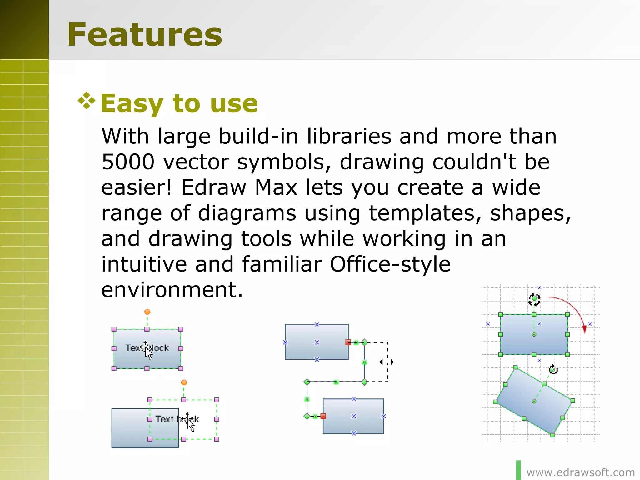 www.edrawsoft.com
Features
Easy to use
With large build-in libraries and more than
5000 vector symbols, drawing couldn't be
easier! Edraw Max lets you create a wide
range of diagrams using templates, shapes,
and drawing tools while working in an
intuitive and familiar Office-style
environment.
 