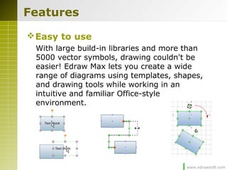www.edrawsoft.com
Features
Easy to use
With large build-in libraries and more than
5000 vector symbols, drawing couldn't be
easier! Edraw Max lets you create a wide
range of diagrams using templates, shapes,
and drawing tools while working in an
intuitive and familiar Office-style
environment.
 