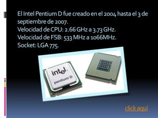 El Intel Pentium D fue creado en el 2004 hasta el 3 de
septiembre de 2007.
Velocidad de CPU: 2.66 GHz a 3.73 GHz.
Velocidad de FSB: 533 MHz a 1066MHz.
Socket: LGA 775.




                                            click aquí
 
