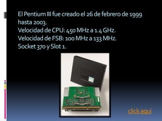 El Pentium III fue creado el 26 de febrero de 1999
hasta 2003.
Velocidad de CPU: 450 MHz a 1.4 GHz.
Velocidad de FSB: 100 MHz a 133 MHz.
Socket 370 y Slot 1.




                                            click aquí
 