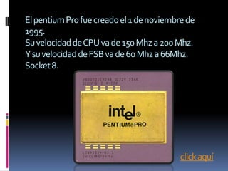 El pentium Pro fue creado el 1 de noviembre de
1995.
Su velocidad de CPU va de 150 Mhz a 200 Mhz.
Y su velocidad de FSB va de 60 Mhz a 66Mhz.
Socket 8.




                                          click aquí
 