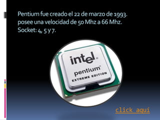 Pentium fue creado el 22 de marzo de 1993.
posee una velocidad de 50 Mhz a 66 Mhz.
Socket: 4, 5 y 7.




                                     click aquí
 