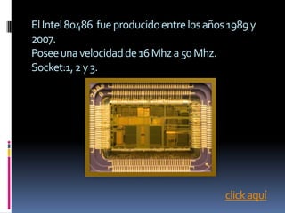 El Intel 80486 fue producido entre los años 1989 y
2007.
Posee una velocidad de 16 Mhz a 50 Mhz.
Socket:1, 2 y 3.




                                           click aquí
 