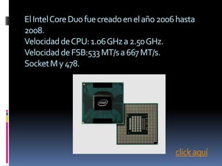 El Intel Core Duo fue creado en el año 2006 hasta
2008.
Velocidad de CPU: 1.06 GHz a 2.50 GHz.
Velocidad de FSB:533 MT/s a 667 MT/s.
Socket M y 478.




                                           click aquí
 