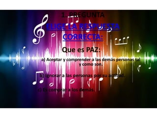 ELIGE LA RESPUESTA
CORRECTA:
a) Aceptar y comprender a las demás personas tal
y como son.
c) Es comprar a los demás.
Que es PAZ:
b) Ignorar a las personas por su actitud.
1. PREGUNTA
 