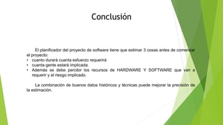 Conclusión
El planificador del proyecto de software tiene que estimar 3 cosas antes de comenzar
el proyecto:
• cuanto durará cuanta esfuerzo requerirá
• cuanta gente estará implicada.
• Además se debe percibir los recursos de HARDWARE Y SOFTWARE que van a
requerir y el riesgo implicado.
La combinación de buenos datos históricos y técnicas puede mejorar la precisión de
la estimación.
 