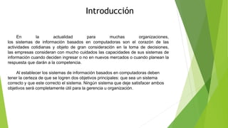 Introducción
En la actualidad para muchas organizaciones,
los sistemas de información basados en computadoras son el corazón de las
actividades cotidianas y objeto de gran consideración en la toma de decisiones,
las empresas consideran con mucho cuidados las capacidades de sus sistemas de
información cuando deciden ingresar o no en nuevos mercados o cuando planean la
respuesta que darán a la competencia.
Al establecer los sistemas de información basados en computadoras deben
tener la certeza de que se logren dos objetivos principales: que sea un sistema
correcto y que este correcto el sistema. Ningún sistema que deje satisfacer ambos
objetivos será completamente útil para la gerencia u organización.
 