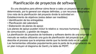 Planificación de proyectos de software
Es una disciplina para afirmar cómo llevar a cabo un proyecto en un plazo
determinado, por lo general con etapas definidas, y con recursos designados.
Una vista de la planificación del proyecto divide la actividad en:
Establecimiento de objetivos (estos deben ser medibles)
• Identificación de los entregables
• Planificación del calendario
• Elaboración de planes de apoyo
Los planes de apoyo pueden incluir lo relativo a: recursos humanos, métodos
de comunicación, y gestión de riesgos.
La planificación de proyectos de hardware y software dentro de una empresa a
menudo se realiza utilizando una guía de planificación del proyecto que
describe el proceso que la empresa siente que ha tenido éxito en el pasado.
Las herramientas utilizadas popularmente para la parte de la programación de
un plan incluyen el diagrama de Gantt y la tabla de PERT.
 
