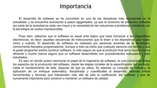 Importancia
El desarrollo de software se ha convertido en una de las disciplinas más importantes en la
actualidad, y se encuentra avanzando a pasos agigantados, ya que el consumo de productos software
por parte de la sociedad es cada vez mayor y la necesidad de dar soluciones a problemas cotidianos con
la tecnología se vuelve imprescindible.
Pues bien, sabemos que el software es aquel ente lógico que hace funcionar a los dispositivos
electrónicos, es decir, aquellas secuencias de instrucciones que le dicen a los dispositivos qué hacer,
cómo y cuándo. El desarrollo de software es realizado por personas amantes de la tecnología,
comúnmente llamados programadores. Aunque si bien es cierto que cualquier persona con tiempo y que
le guste programar podría construir software, lo más seguro es que el producto final sería mucho menos
eficiente y mucho menos seguro que un software desarrollado con procedimientos adecuados y bien
estudiados.
Es aquí en donde quiero mencionar el papel de la ingeniería de software, la cual comprende todos
los aspectos de la producción del software, desde las etapas iniciales de la especificación del producto,
hasta el mantenimiento de éste, después de que se utiliza. Es además un conjunto de métodos, la
aplicación de un enfoque sistemático, disciplinado y cuantificable al desarrollo, además ofrece
herramientas y técnicas que trascienden más allá de sólo la codificación del software y que es
sumamente importante para construir o mantener un software de calidad.
 