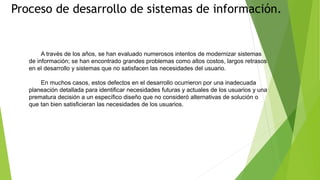 Proceso de desarrollo de sistemas de información.
A través de los años, se han evaluado numerosos intentos de modernizar sistemas
de información; se han encontrado grandes problemas como altos costos, largos retrasos
en el desarrollo y sistemas que no satisfacen las necesidades del usuario.
En muchos casos, estos defectos en el desarrollo ocurrieron por una inadecuada
planeación detallada para identificar necesidades futuras y actuales de los usuarios y una
prematura decisión a un específico diseño que no consideró alternativas de solución o
que tan bien satisficieran las necesidades de los usuarios.
 