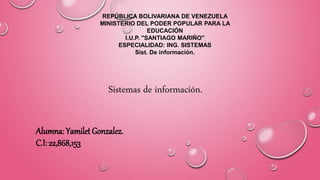 REPÚBLICA BOLIVARIANA DE VENEZUELA
MINISTERIO DEL PODER POPULAR PARA LA
EDUCACIÓN
I.U.P. "SANTIAGO MARIÑO"
ESPECIALIDAD: ING. SISTEMAS
Sist. De información.
Sistemas de información.
Alumna: Yamilet Gonzalez.
C.I: 22,868,153
 