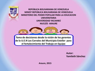 REPÚBLICA BOLIVARIANA DE VENEZUELA
MINIST REPÚBLICA BOLIVARIANA DE VENEZUELA
MINISTERIO DEL PODER POPULAR PARA LA EDUCACION
UNIVERSITARIA
UNIVERSIDAD YACAMBÚ
NUCLÉO ARAURE
Toma de decisiones desde la visión de los gerentes
de la U.E.N Los Corrales del Municipio Esteller para
el fortalecimiento del Trabajo en Equipo
Autor:
Yamileth Sánchez
Araure, 2015
 