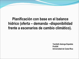 Planificación con base en el balance hídrico (oferta – demanda –disponibilidad frente a escenarios de cambio climático).  Yamileth Astorga Espeleta ProGAI Universidad de Costa Rica 
