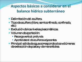 Aspectos básicos a considerar en el balance hídrico subterráneo Delimitación del acuífero. Tipo de acuífero (libre, semiconfinado, confinado, etc.) Evolución de los niveles piezométricos.  Volumen de aportación: Recarga vertical profunda  Aporte lateral de acuíferos adyacentes. Principal salida de agua corresponde a los volúmenes de extracción de pozos y de manantiales. 