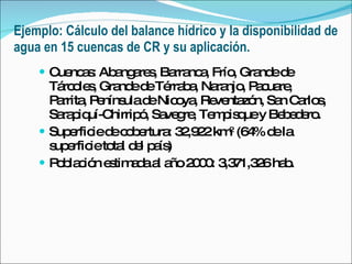 Ejemplo: Cálculo del balance hídrico y la disponibilidad de agua en 15 cuencas de CR y su aplicación. Cuencas: Abangares, Barranca, Frío, Grande de Tárcoles, Grande de Térraba, Naranjo, Pacuare, Parrita, Península de Nicoya, Reventazón, San Carlos, Sarapiquí-Chirripó, Savegre, Tempisque y Bebedero.  Superficie de cobertura: 32,922 km 2  (64% de la superficie total del país)  Población estimada al año 2000: 3,371,326 hab. 