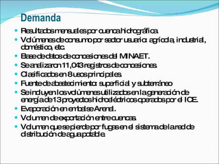 Demanda Resultados mensuales por cuenca hidrográfica. Volúmenes de consumo por sector usuario: agrícola, industrial, doméstico, etc. Base de datos de concesiones del MINAET.  Se analizaron 11,043 registros de concesiones. Clasificados en 8 usos principales. Fuente de abastecimiento: superficial y subterráneo Se incluyen los volúmenes utilizados en la generación de energía de 13 proyectos hidroeléctricos operados por el ICE. Evaporación en embalse Arenal. Volumen de exportación entre cuencas. Volumen que se pierde por fugas en el sistema de la red de distribución de agua potable. 