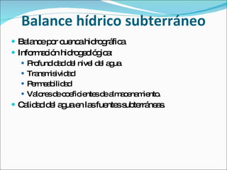 Balance hídrico subterráneo Balance por cuenca hidrográfica Información hidrogeológica: Profundidad del nivel del agua Transmisividad Permeabilidad  Valores de coeficientes de almacenamiento.  Calidad del agua en las fuentes subterráneas. 