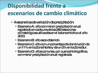 Disponibilidad frente a escenarios de cambio climático 4 escenarios de variación de precipitación:  Escenario A: año con menor precipitación anual registrado en cada una de las 262 estaciones climatológicas utilizadas en el balance hídrico al año 2000. Escenario B: año seco obtenido  Escenario C: año con un porcentaje de disminución de un 11% en la Zona Norte y de un 2% en la Zona Sur. Escenario D: años comunes, por cuenca hidrográfica, con menor precipitación anual registrada. 