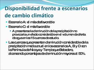 Disponibilidad frente a escenarios de cambio climático Escenario A: el más desfavorable  Escenario C: el más favorable A presentarse la disminución de la precipitación no provocaría un efecto considerable en el volumen de oferta de agua en las 15 cuencas de estudio. Las cuencas que presentan disminución considerable de la precipitación media anual en los escenarios A, B y D son la Península de Nicoya y Tempisque-Bebedero, alcanzando porcentajes de disminución mayores al 50%. 