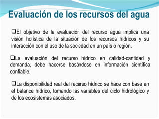 Evaluación de los recursos del agua La evaluación del recurso hídrico en calidad-cantidad y demanda, debe hacerse basándose en información científica confiable.  El objetivo de la evaluación del recurso agua implica una visión holística de la situación de los recursos hídricos y su interacción con el uso de la sociedad en un país o región. La disponibilidad real del recurso hídrico se hace con base en el balance hídrico, tomando las variables del ciclo hidrológico y de los ecosistemas asociados. 