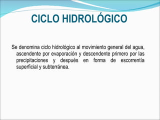 CICLO HIDROLÓGICO Se denomina ciclo hidrológico al movimiento general del agua, ascendente por evaporación y descendente primero por las precipitaciones y después en forma de escorrentía superficial y subterránea. 