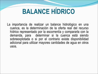 BALANCE HÍDRICO La importancia de realizar un balance hidrológico en una cuenca, es la determinación de la oferta real del recurso hídrico representado por la escorrentía y compararla con la demanda, para  determinar si la cuenca está siendo sobreexplotada o si por el contrario existe disponibilidad adicional para utilizar mayores cantidades de agua en otros usos. 