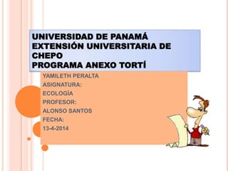 UNIVERSIDAD DE PANAMÁ
EXTENSIÓN UNIVERSITARIA DE
CHEPO
PROGRAMA ANEXO TORTÍ
YAMILETH PERALTA
ASIGNATURA:
ECOLOGÍA
PROFESOR:
ALONSO SANTOS
FECHA:
13-4-2014
 