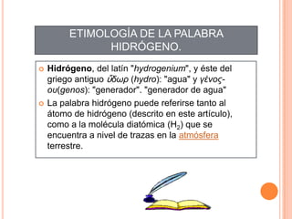 ETIMOLOGÍA DE LA PALABRA
HIDRÓGENO.
 Hidrógeno, del latín "hydrogenium", y éste del
griego antiguo ὕδωρ (hydro): "agua" y γένος-
οσ(genos): "generador". "generador de agua"
 La palabra hidrógeno puede referirse tanto al
átomo de hidrógeno (descrito en este artículo),
como a la molécula diatómica (H2) que se
encuentra a nivel de trazas en la atmósfera
terrestre.
 
