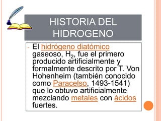- El hidrógeno diatómico
gaseoso, H2, fue el primero
producido artificialmente y
formalmente descrito por T. Von
Hohenheim (también conocido
como Paracelso, 1493-1541)
que lo obtuvo artificialmente
mezclando metales con ácidos
fuertes.
HISTORIA DEL
HIDROGENO
 