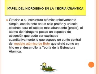 PAPEL DEL HIDRÓGENO EN LA TEORÍA CUÁNTICA
 Gracias a su estructura atómica relativamente
simple, consistente en un solo protón y un solo
electrón para el isótopo más abundante (protio), el
átomo de hidrógeno posee un espectro de
absorción que pudo ser explicado
cuantitativamente lo que supuso un punto central
del modelo atómico de Bohr que sirvió como un
hito en el desarrollo la Teoría de la Estructura
Atómica.
 