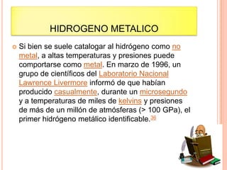 HIDROGENO METALICO
 Si bien se suele catalogar al hidrógeno como no
metal, a altas temperaturas y presiones puede
comportarse como metal. En marzo de 1996, un
grupo de científicos del Laboratorio Nacional
Lawrence Livermore informó de que habían
producido casualmente, durante un microsegundo
y a temperaturas de miles de kelvins y presiones
de más de un millón de atmósferas (> 100 GPa), el
primer hidrógeno metálico identificable.36
 