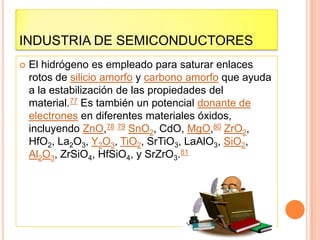 INDUSTRIA DE SEMICONDUCTORES
 El hidrógeno es empleado para saturar enlaces
rotos de silicio amorfo y carbono amorfo que ayuda
a la estabilización de las propiedades del
material.77 Es también un potencial donante de
electrones en diferentes materiales óxidos,
incluyendo ZnO,78 79 SnO2, CdO, MgO,80 ZrO2,
HfO2, La2O3, Y2O3, TiO2, SrTiO3, LaAlO3, SiO2,
Al2O3, ZrSiO4, HfSiO4, y SrZrO3.81
 