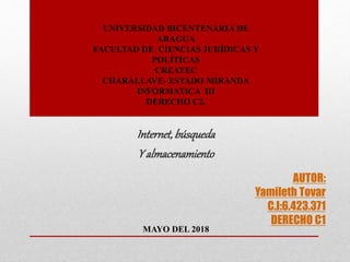 AUTOR:
Yamileth Tovar
C.I:6.423.371
DERECHO C1
Internet,búsqueda
Y almacenamiento
UNIVERSIDAD BICENTENARIA DE
ARAGUA
FACULTAD DE CIENCIAS JURÍDICAS Y
POLÍTICAS
CREATEC
CHARALLAVE- ESTADO MIRANDA
INFORMATICA III
DERECHO C2,
MAYO DEL 2018
 
