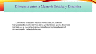 Diferencia entre la Memoria Estática y Dinámica
La memoria estática no necesita refrescarse por parte del
microprocesador, suelen ser más caras y más rápidas que las dinámicas
mientras que la memoria dinámica necesitan ser refrescadas por el
microprocesador cada cierto tiempo.
 