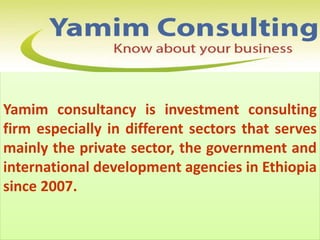 Yamim consultancy is investment consulting
firm especially in different sectors that serves
mainly the private sector, the government and
international development agencies in Ethiopia
since 2007.
 