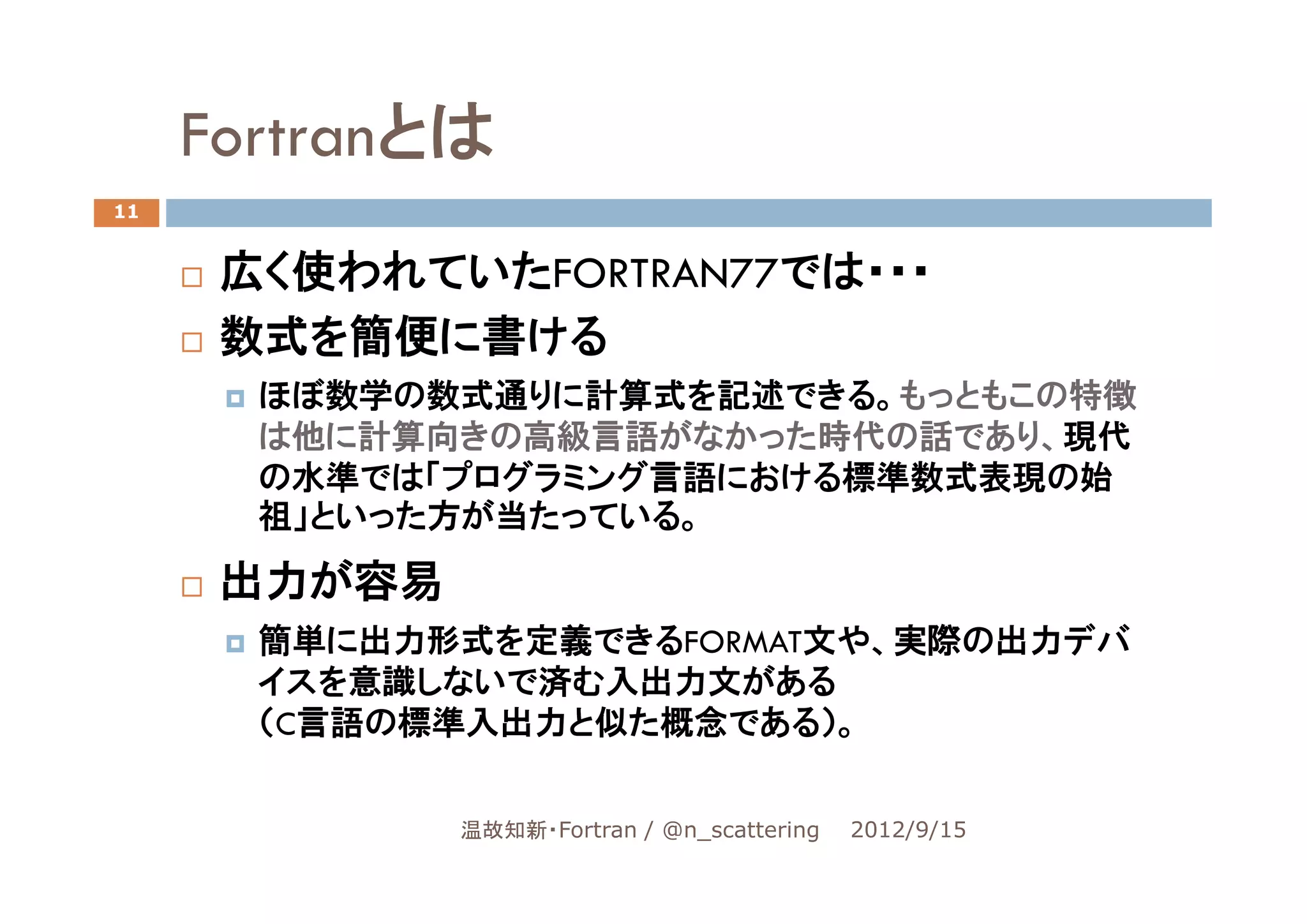 Fortranとは
11


      広く使われていたFORTRAN77では・・・
      数式を簡便に書ける
       ほぼ数学の数式通りに計算式を記述できる。もっともこの特徴
       は他に計算向きの高級言語がなかった時代の話であり、現代
       の水準では「プログラミング言語における標準数式表現の始
       祖」といった方が当たっている。

      出力が容易
       簡単に出力形式を定義できるFORMAT文や、実際の出力デバ
       イスを意識しないで済む入出力文がある
       （C言語の標準入出力と似た概念である）。


              温故知新・Fortran / @n_scattering   2012/9/15
 