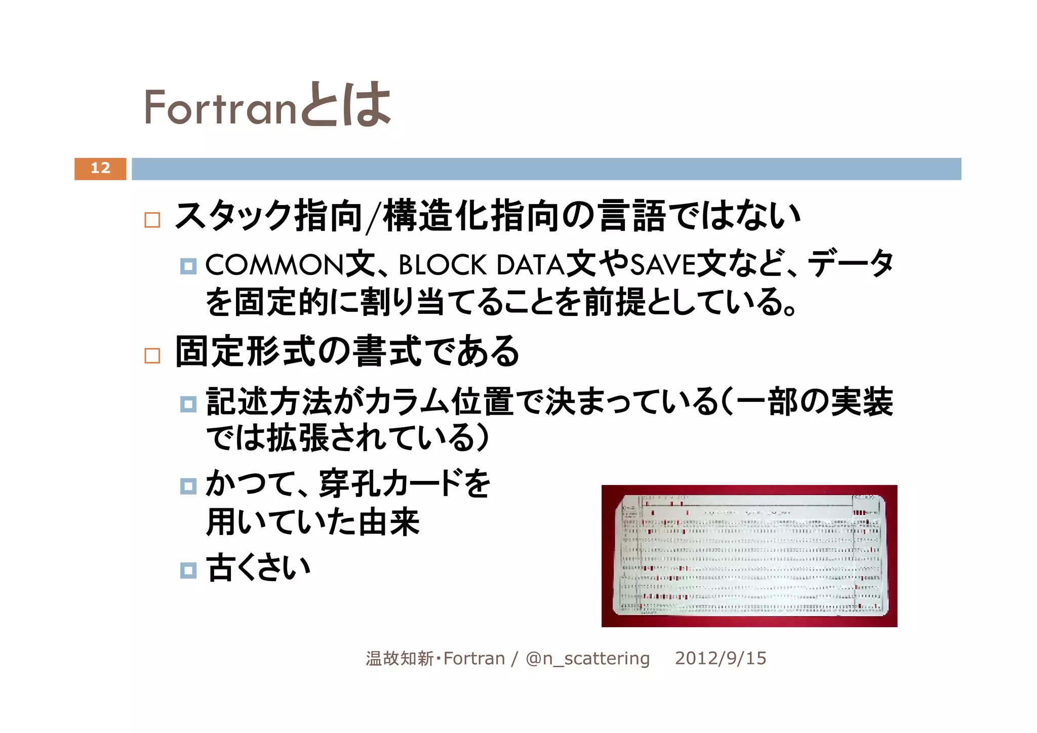 Fortranとは
12


      スタック指向/構造化指向の言語ではない
       COMMON文、BLOCK DATA文やSAVE文など、データ
       を固定的に割り当てることを前提としている。
      固定形式の書式である
       記述方法がカラム位置で決まっている（一部の実装
       では拡張されている）
       かつて、穿孔カードを
       用いていた由来
       古くさい

              温故知新・Fortran / @n_scattering   2012/9/15
 
