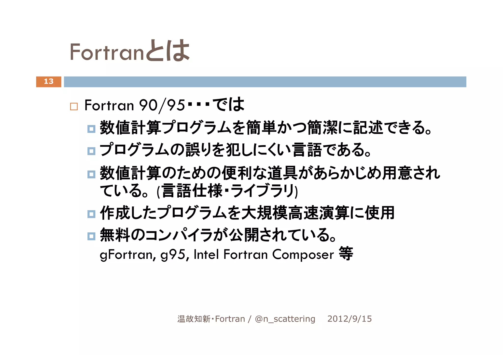 Fortranとは
13


      Fortran 90/95・・・では
       数値計算プログラムを簡単かつ簡潔に記述できる。
       プログラムの誤りを犯しにくい言語である。
       数値計算のための便利な道具があらかじめ用意され
       ている。 (言語仕様・ライブラリ)
       作成したプログラムを大規模高速演算に使用
       無料のコンパイラが公開されている。
       gFortran, g95, Intel Fortran Composer 等



                温故知新・Fortran / @n_scattering   2012/9/15
 