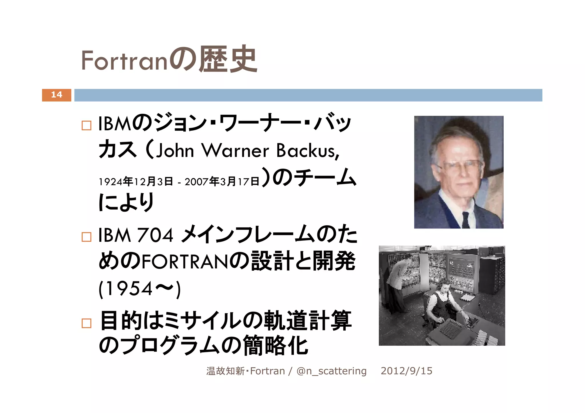 Fortranの歴史
14


     IBMのジョン・ワーナー・バッ
     カス （John Warner Backus,
     1924年12月3日 - 2007年3月17日）のチーム

     により
     IBM 704 メインフレームのた
     めのFORTRANの設計と開発
     (1954～)
     目的はミサイルの軌道計算
     のプログラムの簡略化
                温故知新・Fortran / @n_scattering   2012/9/15
 