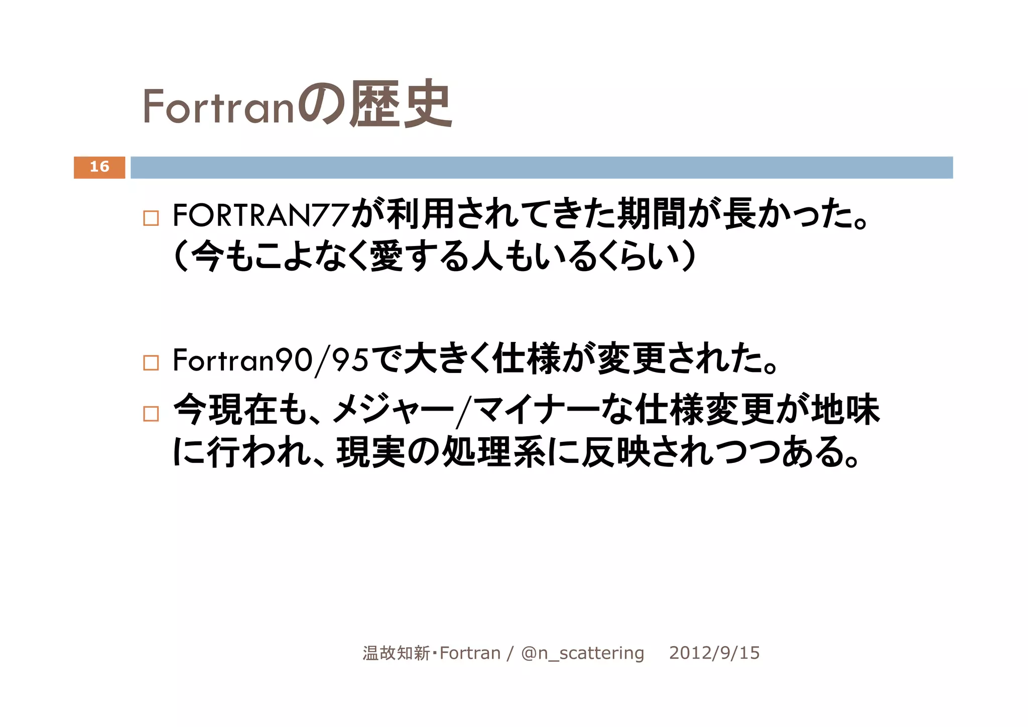 Fortranの歴史
16


     FORTRAN77が利用されてきた期間が長かった。
     （今もこよなく愛する人もいるくらい）

     Fortran90/95で大きく仕様が変更された。
     今現在も、メジャー/マイナーな仕様変更が地味
     に行われ、現実の処理系に反映されつつある。




            温故知新・Fortran / @n_scattering   2012/9/15
 