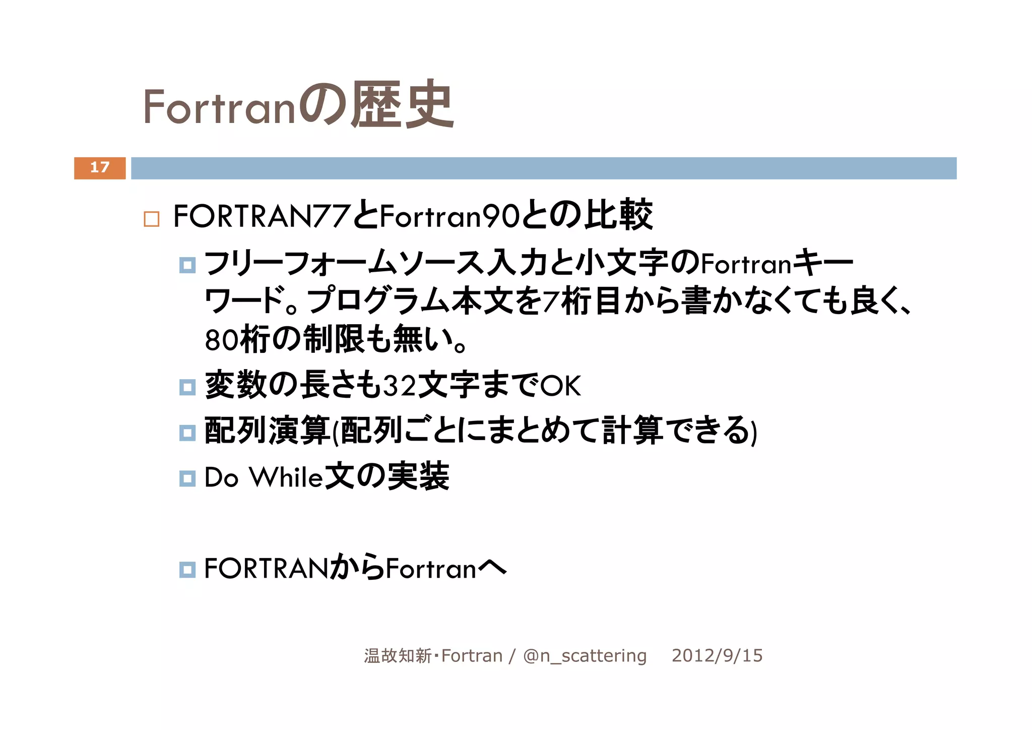 Fortranの歴史
17


     FORTRAN77とFortran90との比較
      フリーフォームソース入力と小文字のFortranキー
      ワード。プログラム本文を7桁目から書かなくても良く、
      80桁の制限も無い。
      変数の長さも32文字までOK
      配列演算(配列ごとにまとめて計算できる)
      Do While文の実装

      FORTRANからFortranへ

              温故知新・Fortran / @n_scattering   2012/9/15
 